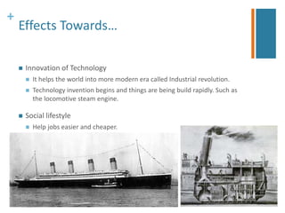 + 
Effects Towards… 
 Innovation of Technology 
 It helps the world into more modern era called Industrial revolution. 
 Technology invention begins and things are being build rapidly. Such as 
the locomotive steam engine. 
 Social lifestyle 
 Help jobs easier and cheaper. 
 