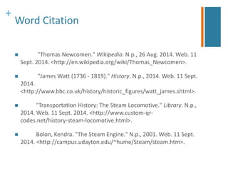 + 
Word Citation 
 "Thomas Newcomen." Wikipedia. N.p., 26 Aug. 2014. Web. 11 
Sept. 2014. <http://en.wikipedia.org/wiki/Thomas_Newcomen>. 
 "James Watt (1736 - 1819)." History. N.p., 2014. Web. 11 Sept. 
2014. 
<http://www.bbc.co.uk/history/historic_figures/watt_james.shtml>. 
 "Transportation History: The Steam Locomotive." Library. N.p., 
2014. Web. 11 Sept. 2014. <http://www.custom-qr-codes. 
net/history-steam-locomotive.html>. 
 Bolon, Kendra. "The Steam Engine." N.p., 2001. Web. 11 Sept. 
2014. <http://campus.udayton.edu/~hume/Steam/steam.htm>. 
