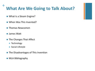 + 
What Are We Going to Talk About? 
 What Is a Steam Engine? 
 When Was This Invented? 
 Thomas Newcomen 
 James Watt 
 The Changes That Affect 
 Technology 
 Social Lifestyle 
 The Disadvantages of This Invention 
 MLA Bibliography 
 