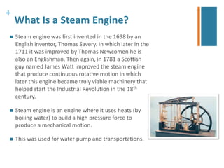 + 
What Is a Steam Engine? 
 Steam engine was first invented in the 1698 by an 
English inventor, Thomas Savery. In which later in the 
1711 it was improved by Thomas Newcomen he is 
also an Englishman. Then again, in 1781 a Scottish 
guy named James Watt improved the steam engine 
that produce continuous rotative motion in which 
later this engine became truly viable machinery that 
helped start the Industrial Revolution in the 18th 
century. 
 Steam engine is an engine where it uses heats (by 
boiling water) to build a high pressure force to 
produce a mechanical motion. 
 This was used for water pump and transportations. 
 
