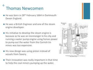 + 
Thomas Newcomen 
 He was born in 28th February 1664 in Dartmouth 
Devon England. 
 He was a British Engineer and one of the steam 
engine developer. 
 His initiative to develop the steam engine is 
because as he was an ironmonger in his city and 
running a water pump engine using horses power 
to pump out the water from the Cornish tin 
mines was too expensive. 
 His new design was using piston instead of 
vessels from Savery. 
 Their innovation was really important in that time 
to help the coal miners pumping up the water. 
 