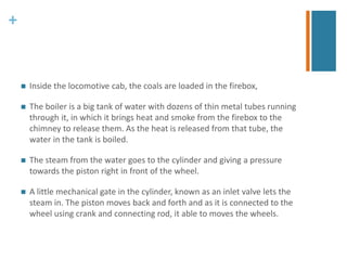 + 
 Inside the locomotive cab, the coals are loaded in the firebox, 
 The boiler is a big tank of water with dozens of thin metal tubes running 
through it, in which it brings heat and smoke from the firebox to the 
chimney to release them. As the heat is released from that tube, the 
water in the tank is boiled. 
 The steam from the water goes to the cylinder and giving a pressure 
towards the piston right in front of the wheel. 
 A little mechanical gate in the cylinder, known as an inlet valve lets the 
steam in. The piston moves back and forth and as it is connected to the 
wheel using crank and connecting rod, it able to moves the wheels. 
 