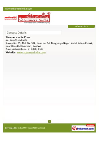 - Contact Us -


Contact Details:
Steamers India Pune
Mr. Yusuf Limdiwala
Survey No. 55, Plot No. 512, Lane No. 14, Bhagyodya Nagar, Abdul Kalam Chowk,
Near Hans Kutti Ashram, Kondwa
Pune, Maharashtra - 411 048, India
Website: www.steamersindia.com
 