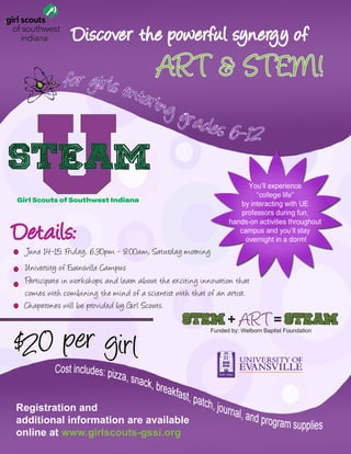 USTEAM
Girl Scouts of Southwest Indiana
Registration and
additional information are available
online at www.girlscouts-gssi.org
Discover the powerful synergy of
June 14-15, Friday, 6:30pm - 8:00am, Saturday morning
University of Evansville Campus
STEM + ART= STEAM
Details:
Participate in workshops and learn about the exciting innovation that
comes with combining the mind of a scientist with that of an artist.
ART & STEM!
Chaperones will be provided by Girl Scouts.
Funded by: Welborn Baptist Foundation
 