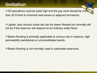 limitation
Oil saturations must be quite high and the pay zone should be more
than 20 ft thick to minimize heat losses to adjacent formations.
Lighter, less viscous crude oils can be steam flooded but normally will
not be if the reservoir will respond to an ordinary water flood.
Steam flooding is primarily applicable to viscous oils in massive, high
permeability sandstones or unconsolidated sands.
Steam flooding is not normally used in carbonate reservoirs.
 