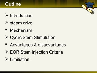 Outline
 Introduction
 steam drive
 Mechanism
 Cyclic Stem Stimulution
 Advantages & disadvantages
 EOR Stem Injection Criteria
 Limitiation
 