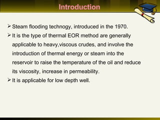 Steam flooding technogy, introduced in the 1970.
It is the type of thermal EOR method are generally
applicable to heavy,viscous crudes, and involve the
introduction of thermal energy or steam into the
reservoir to raise the temperature of the oil and reduce
its viscosity, increase in permeability.
It is applicable for low depth well.
 