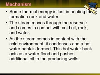 • Some thermal energy is lost in heating the
formation rock and water
• The steam moves through the reservoir
and comes in contact with cold oil, rock,
and water.
• As the steam comes in contact with the
cold environment, it condenses and a hot
water bank is formed. This hot water bank
acts as a water flood and pushes
additional oil to the producing wells.
 