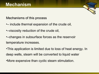 Mechanism
Mechanisms of this processMechanisms of this process
•– include thermal expansion of the crude oil,
•–viscosity reduction of the crude oil,
•–changes in subsurface forces as the reservoir
temperature increases.
•This application is limited due to loss of heat energy. In
deep wells, steam will be converted to liquid water
•More expensive than cyclic steam stimulation.
 