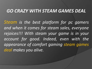 GO CRAZY WITH STEAM GAMES DEAL
Steam is the best platform for pc gamers
and when it comes for steam sales, everyone
rejoices!!! With steam your game is in your
account for good. Indeed, even with the
appearance of comfort gaming steam games
deal makes you alive.
 