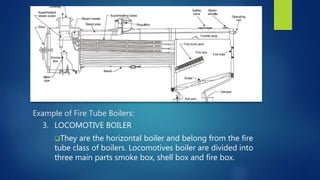 Example of Fire Tube Boilers:
3. LOCOMOTIVE BOILER
They are the horizontal boiler and belong from the fire
tube class of boilers. Locomotives boiler are divided into
three main parts smoke box, shell box and fire box.
 