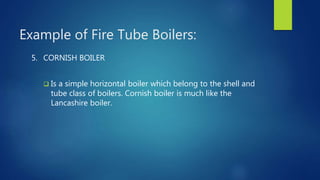 Example of Fire Tube Boilers:
5. CORNISH BOILER
 Is a simple horizontal boiler which belong to the shell and
tube class of boilers. Cornish boiler is much like the
Lancashire boiler.
 