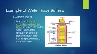 Example of Water Tube Boilers:
1. LA-MONT BOILER
 is a type of forced
circulation water-tube
boiler in which the boiler
water is circulated
through an external
pump through long
closely spaced tubes of
small diameter.
 