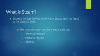 What is Steam?
 Steam is the gas formed when water passes from the liquid
to the gaseous state.
 The uses for steam are many and varied like:
1. Power Generation
2. Industrial Process
3. Heating
 