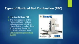 Types of Fluidized Bed Combustion (FBC)
2. Horizontal type FBC
 The high capacity of the
horizontal type Fluidized
boilers coupled with their
high efficiency, makes them
an extremely desirable
choice for the coal fired
thermal power generating
station.
 