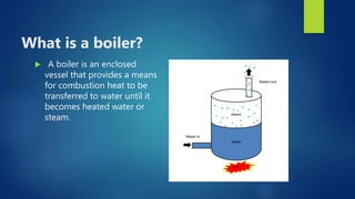 What is a boiler?
 A boiler is an enclosed
vessel that provides a means
for combustion heat to be
transferred to water until it
becomes heated water or
steam.
 