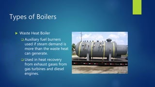 Types of Boilers
 Waste Heat Boiler
 Auxiliary fuel burners
used if steam demand is
more than the waste heat
can generate.
 Used in heat recovery
from exhaust gases from
gas turbines and diesel
engines.
 