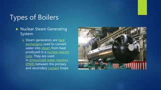 Types of Boilers
 Nuclear Steam Generating
System
 Steam generators are heat
exchangers used to convert
water into steam from heat
produced in a nuclear reactor
core. They are used
in pressurized water reactors
(PWR) between the primary
and secondary coolant loops.
 
