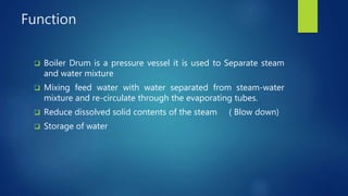 Function
 Boiler Drum is a pressure vessel it is used to Separate steam
and water mixture
 Mixing feed water with water separated from steam-water
mixture and re-circulate through the evaporating tubes.
 Reduce dissolved solid contents of the steam ( Blow down)
 Storage of water
 