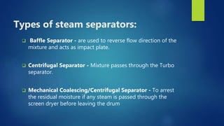 Types of steam separators:
 Baffle Separator - are used to reverse flow direction of the
mixture and acts as impact plate.
 Centrifugal Separator - Mixture passes through the Turbo
separator.
 Mechanical Coalescing/Centrifugal Separator - To arrest
the residual moisture if any steam is passed through the
screen dryer before leaving the drum
 