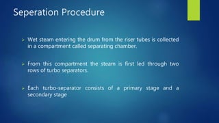 Seperation Procedure
 Wet steam entering the drum from the riser tubes is collected
in a compartment called separating chamber.
 From this compartment the steam is first led through two
rows of turbo separators.
 Each turbo-separator consists of a primary stage and a
secondary stage
 