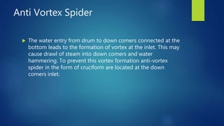 Anti Vortex Spider
 The water entry from drum to down comers connected at the
bottom leads to the formation of vortex at the inlet. This may
cause drawl of steam into down comers and water
hammering. To prevent this vortex formation anti-vortex
spider in the form of cruciform are located at the down
comers inlet.
 