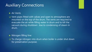 Auxiliary Connections
 Air Vents
 Vent pipes fitted with valves and open to atmosphere are
mounted on the top of the drum. The vents are required to
evacuate the air while filling water in drum and to kill the
vacuum during shutdown due to condensing of steam in
drum.
 Nitrogen filling line:
 To charge nitrogen into drum when boiler is under shut down
for preservation purpose.
 