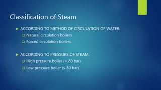 Classification of Steam
 ACCORDING TO METHOD OF CIRCULATION OF WATER:
 Natural circulation boilers
 Forced circulation boilers
 ACCORDING TO PRESSURE OF STEAM:
 High pressure boiler (> 80 bar)
 Low pressure boiler (≤ 80 bar)
 