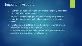 Important Aspects
 The fitting and alignment of drum internals are very important
for its efficient performance.
 Any misalignment with gap will lead to heavy carry-over of
impurities into steam which will get deposited in the super
heater.
 The alignment should be checked and drum internals should
be set right at every annual overhaul.
 In between also, it is desirable to check the drum internals fit
up during any shut down for a few days.
 