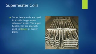 Superheater Coils
 Super heater coils are used
in a boiler to generate
saturated steam. The super
heater coils are specially
used in Boilers of Power
plant.
 