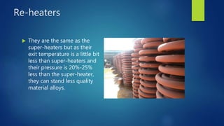 Re-heaters
 They are the same as the
super-heaters but as their
exit temperature is a little bit
less than super-heaters and
their pressure is 20%-25%
less than the super-heater,
they can stand less quality
material alloys.
 