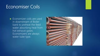 Economiser Coils
 Economizer coils are used
in downstream of Boiler
bank to preheat the feed
water absorbing heat from
hot exhaust gases.
Economizers are always
water tube type.
 