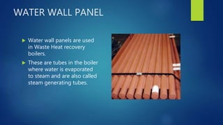 WATER WALL PANEL
 Water wall panels are used
in Waste Heat recovery
boilers.
 These are tubes in the boiler
where water is evaporated
to steam and are also called
steam generating tubes.
 