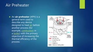 Air Preheater
 An air preheater (APH) is a
general term used to
describe any device
designed to heat air before
another process (for
example, combustion in
a boiler) with the primary
objective of increasing the
thermal efficiency of the
process.
 