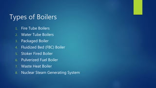 Types of Boilers
1. Fire Tube Boilers
2. Water Tube Boilers
3. Packaged Boiler
4. Fluidized Bed (FBC) Boiler
5. Stoker Fired Boiler
6. Pulverized Fuel Boiler
7. Waste Heat Boiler
8. Nuclear Steam Generating System
 