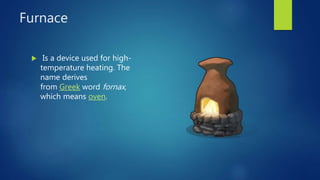 Furnace
 Is a device used for high-
temperature heating. The
name derives
from Greek word fornax,
which means oven.
 