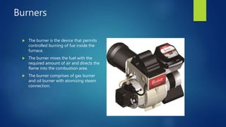 Burners
 The burner is the device that permits
controlled burning of fue inside the
furnace.
 The burner mixes the fuel with the
required amount of air and directs the
flame into the combustion area.
 The burner comprises of gas burner
and oil burner with atomizing steam
connection.
 