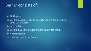 Burner consists of:
 Air Register
 Used to given an enough quantity of air to the burner for
good combustion.
 Ignition Gun
 Used to give ignition spark to the burner for firing.
 Flame Detector
 Used to monitor the flame.
 