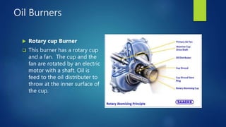 Oil Burners
 Rotary cup Burner
 This burner has a rotary cup
and a fan. The cup and the
fan are rotated by an electric
motor with a shaft. Oil is
feed to the oil distributer to
throw at the inner surface of
the cup.
 