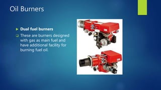 Oil Burners
 Dual fuel burners
 These are burners designed
with gas as main fuel and
have additional facility for
burning fuel oil.
 