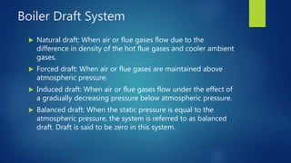 Boiler Draft System
 Natural draft: When air or flue gases flow due to the
difference in density of the hot flue gases and cooler ambient
gases.
 Forced draft: When air or flue gases are maintained above
atmospheric pressure.
 Induced draft: When air or flue gases flow under the effect of
a gradually decreasing pressure below atmospheric pressure.
 Balanced draft: When the static pressure is equal to the
atmospheric pressure, the system is referred to as balanced
draft. Draft is said to be zero in this system.
 