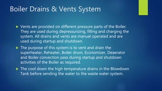 Boiler Drains & Vents System
 Vents are provided on different pressure parts of the Boiler.
They are used during depressurizing, filling and charging the
system. All drains and vents are manual operated and are
used during startup and shutdown.
 The purpose of this system is to vent and drain the
superheater, Reheater, Boiler drum, Economizer, Deaerator
and Boiler convection pass during startup and shutdown
activities of the Boiler as required.
 The cool down the high temperature drains in the Blowdown
Tank before sending the water to the waste water system.
 