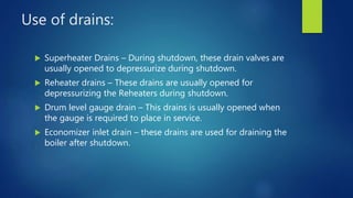 Use of drains:
 Superheater Drains – During shutdown, these drain valves are
usually opened to depressurize during shutdown.
 Reheater drains – These drains are usually opened for
depressurizing the Reheaters during shutdown.
 Drum level gauge drain – This drains is usually opened when
the gauge is required to place in service.
 Economizer inlet drain – these drains are used for draining the
boiler after shutdown.
 
