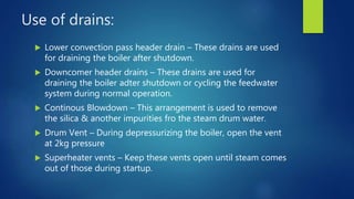 Use of drains:
 Lower convection pass header drain – These drains are used
for draining the boiler after shutdown.
 Downcomer header drains – These drains are used for
draining the boiler adter shutdown or cycling the feedwater
system during normal operation.
 Continous Blowdown – This arrangement is used to remove
the silica & another impurities fro the steam drum water.
 Drum Vent – During depressurizing the boiler, open the vent
at 2kg pressure
 Superheater vents – Keep these vents open until steam comes
out of those during startup.
 
