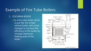 Example of Fire Tube Boilers:
2. COCHRAN BOILER
 Is a fire tube boiler which
is just like the simple
vertical boiler with some
changes to increase the
efficiency of the boiler by
increase maximum
heating area of the
boiler.
 