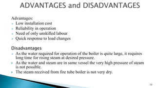 Advantages:
 Low installation cost
 Reliability in operation
 Need of only unskilled labour
 Quick response to load changes
Disadvantages
 As the water required for operation of the boiler is quite large, it requires
long time for rising steam at desired pressure.
 As the water and steam are in same vessel the very high pressure of steam
is not possible.
 The steam received from fire tube boiler is not very dry.
10
 