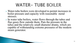  Water-tube boilers were developed to permit increases in
boiler pressure and capacity with reasonable metal
stresses.
 In water tube boilers, water flows through the tubes and
flue gases flow outside them. Puts the pressure in the
tubes and the relatively small diameter drums, which are
capable of withstanding extreme pressures of the modern
steam generator.
11
 