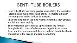  Bent-Tube Boilers is being greater accessibility for inspection
, cleaning and maintenance and ability to operate at higher
streaming rates and to deliver drier steam.
 In a bent-tube boiler, the tube where so bent that they entered
and left the drum rapidly.
 The combustion gases flowed upward from the furnace
through the first bank of tubes connecting the front steam
drum and the mud drum and then second and third tubes banks
coonecting to the second and rear steam drum.
15
 