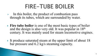  In this boiler, the product of combustion pass
through its tubes, which are surrounded by water.
 Fire tube boiler is one of the most basic types of boiler
and the design is also very old. It was popular in 18th
century. It was mainly used for steam locomotive engines.
 It produce saturated steam at the upper limit of about 18
bar pressure and 6.2 kg/s steaming capacity.
5
 