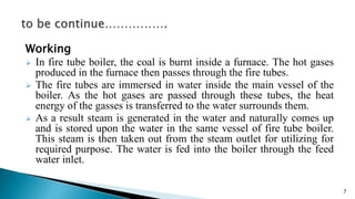 Working
 In fire tube boiler, the coal is burnt inside a furnace. The hot gases
produced in the furnace then passes through the fire tubes.
 The fire tubes are immersed in water inside the main vessel of the
boiler. As the hot gases are passed through these tubes, the heat
energy of the gasses is transferred to the water surrounds them.
 As a result steam is generated in the water and naturally comes up
and is stored upon the water in the same vessel of fire tube boiler.
This steam is then taken out from the steam outlet for utilizing for
required purpose. The water is fed into the boiler through the feed
water inlet.
7
 